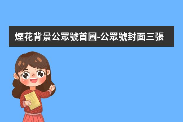 煙花背景公眾號首圖-公眾號封面三張圖片怎么弄