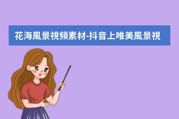 花海風景視頻素材-抖音上唯美風景視頻怎么制作